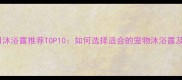 泰迪犬专用沐浴露推荐TOP10如何选择适合的宠物沐浴露及护理技巧