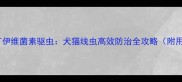 宠物医院打伊维菌素驱虫犬猫线虫高效防治全攻略附用药指南