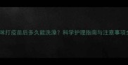 猫咪打疫苗后多久能洗澡科学护理指南与注意事项全