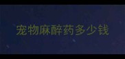宠物麻醉药多少钱