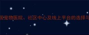 狂犬疫苗接种全攻略全国宠物医院社区中心及线上平台的选择与注意事项附最新指南