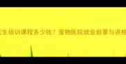 最新宠物医生培训课程多少钱宠物医院就业前景与资格证考试全
