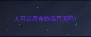 人可以用宠物滴耳液吗